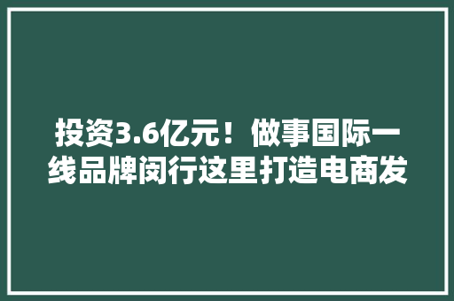投资3.6亿元！做事国际一线品牌闵行这里打造电商发卖平台和分拣中央 投资3.6亿元！做事国际一线品牌闵行这里打造电商发卖平台和分拣中央 互联通信