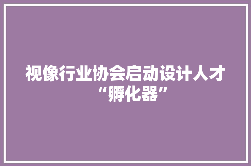 视像行业协会启动设计人才“孵化器” 视像行业协会启动设计人才“孵化器” 互联通信