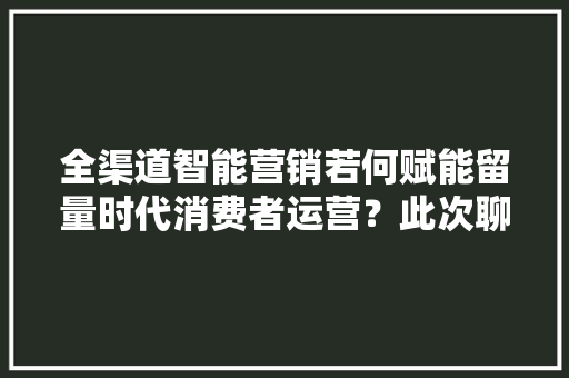 全渠道智能营销若何赋能留量时代消费者运营？此次聊出了新思路
