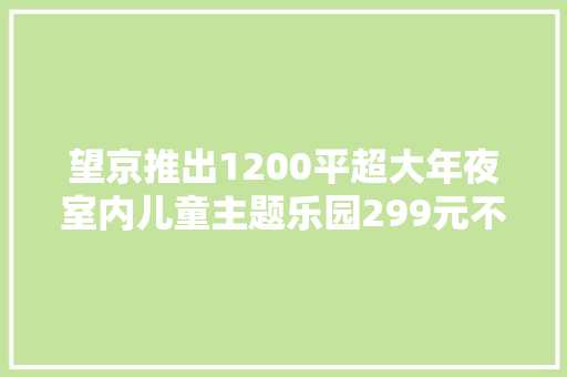 望京推出1200平超大年夜室内儿童主题乐园299元不限次畅玩一全年！ 望京推出1200平超大年夜室内儿童主题乐园299元不限次畅玩一全年！ 互联通信