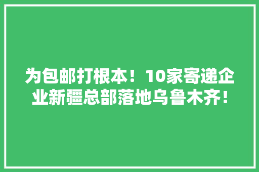 为包邮打根本！10家寄递企业新疆总部落地乌鲁木齐！ 为包邮打根本！10家寄递企业新疆总部落地乌鲁木齐！ 互联通信