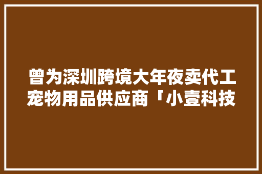 曾为深圳跨境大年夜卖代工宠物用品供应商「小壹科技」发卖额年均增长400%｜硬氪项目 曾为深圳跨境大年夜卖代工宠物用品供应商「小壹科技」发卖额年均增长400%｜硬氪项目 智能科技