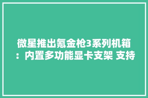 微星推出氪金枪3系列机箱：内置多功能显卡支架 支持多轴移动 微星推出氪金枪3系列机箱：内置多功能显卡支架 支持多轴移动 互联通信
