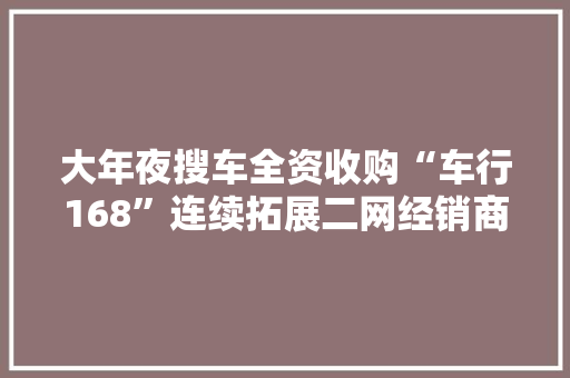 大年夜搜车全资收购“车行168”连续拓展二网经销商渠道加速新零售构造 大年夜搜车全资收购“车行168”连续拓展二网经销商渠道加速新零售构造 人工智能