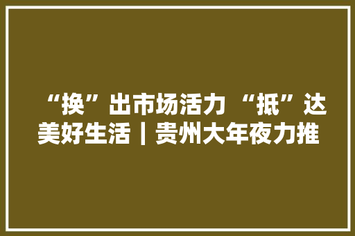 “换”出市场活力 “抵”达美好生活｜贵州大年夜力推动消费品以旧换新 “换”出市场活力 “抵”达美好生活｜贵州大年夜力推动消费品以旧换新 互联通信
