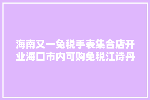 海南又一免税手表集合店开业海口市内可购免税江诗丹顿、沛纳海、积家 海南又一免税手表集合店开业海口市内可购免税江诗丹顿、沛纳海、积家 互联通信