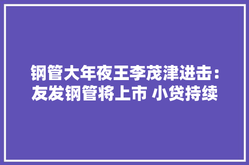 钢管大年夜王李茂津进击：友发钢管将上市 小贷持续吃亏、国资退出 钢管大年夜王李茂津进击：友发钢管将上市 小贷持续吃亏、国资退出 互联通信
