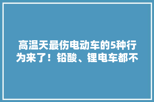 高温天最伤电动车的5种行为来了！铅酸、锂电车都不例外要避免 高温天最伤电动车的5种行为来了！铅酸、锂电车都不例外要避免 互联通信