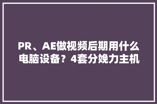 PR、AE做视频后期用什么电脑设备？4套分娩力主机设备推荐清单 PR、AE做视频后期用什么电脑设备？4套分娩力主机设备推荐清单 智能科技