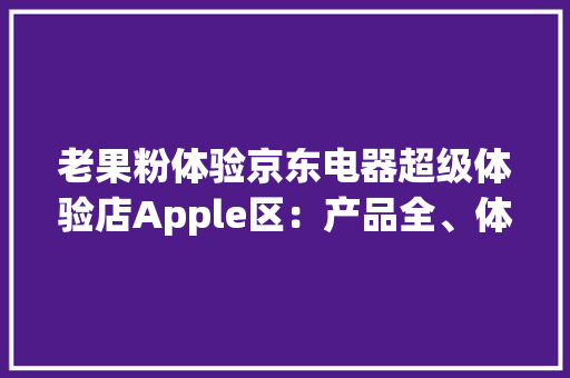 老果粉体验京东电器超级体验店Apple区：产品全、体验好、做事棒