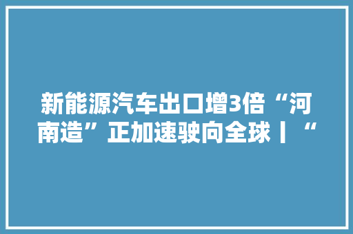 新能源汽车出口增3倍“河南造”正加速驶向全球丨“新三样”释放外贸新动能 新能源汽车出口增3倍“河南造”正加速驶向全球丨“新三样”释放外贸新动能 互联通信