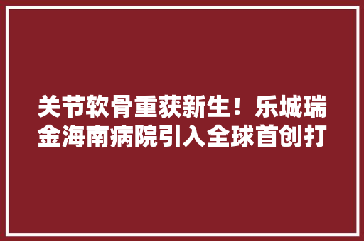 关节软骨重获新生！乐城瑞金海南病院引入全球首创打针用软骨再生胶原蛋白填充材料