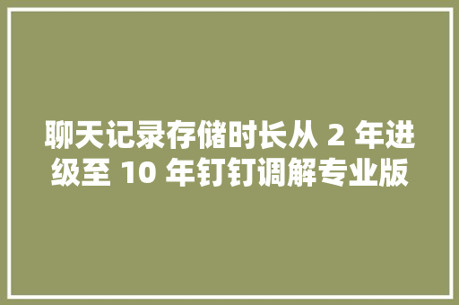 聊天记录存储时长从 2 年进级至 10 年钉钉调解专业版、专属版权益 聊天记录存储时长从 2 年进级至 10 年钉钉调解专业版、专属版权益 智能科技