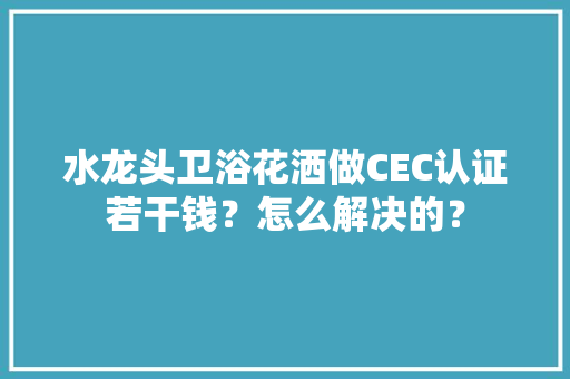 水龙头卫浴花洒做CEC认证若干钱？怎么解决的？ 水龙头卫浴花洒做CEC认证若干钱？怎么解决的？ 智能科技