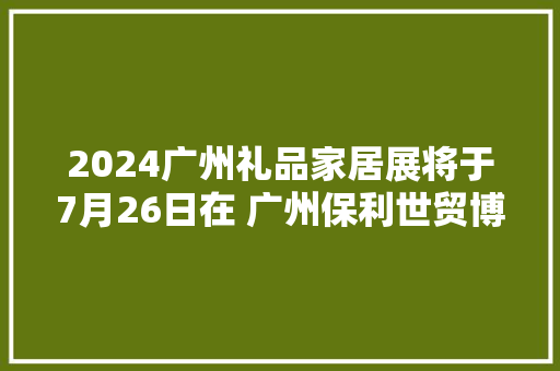 2024广州礼品家居展将于7月26日在 广州保利世贸博览馆火爆开幕 2024广州礼品家居展将于7月26日在 广州保利世贸博览馆火爆开幕 智能家居