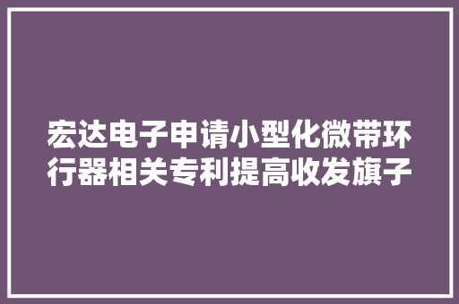 宏达电子申请小型化微带环行器相关专利提高收发旗子暗记的效果和效率