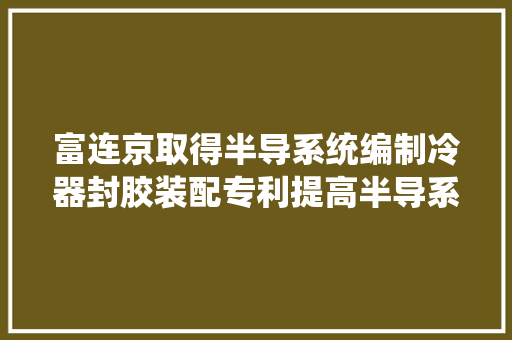 富连京取得半导系统编制冷器封胶装配专利提高半导系统编制冷器的封胶效率降低人工劳动强度