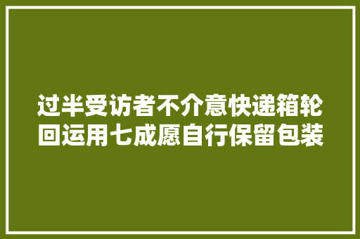 过半受访者不介意快递箱轮回运用七成愿自行保留包装再用