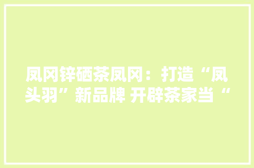 凤冈锌硒茶凤冈：打造“凤头羽”新品牌 开辟茶家当“新赛道”