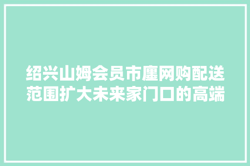 绍兴山姆会员市廛网购配送范围扩大未来家门口的高端购物... 绍兴山姆会员市廛网购配送范围扩大未来家门口的高端购物... 人工智能