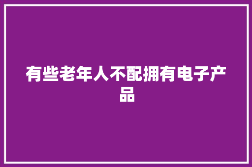 有些老年人不配拥有电子产品