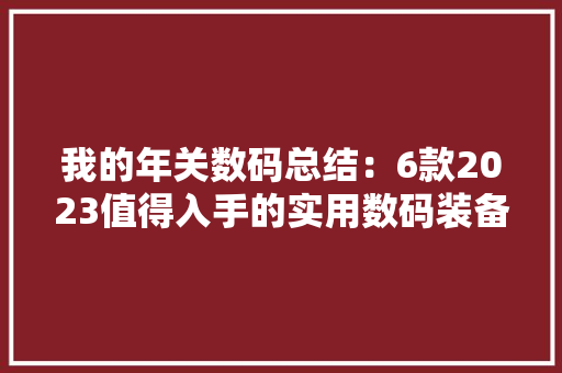 我的年关数码总结：6款2023值得入手的实用数码装备分享