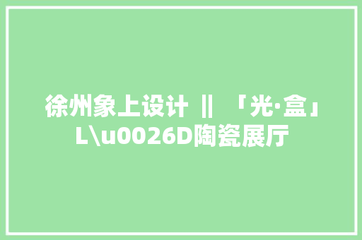 徐州象上设计 ‖ 「光·盒」L\u0026D陶瓷展厅