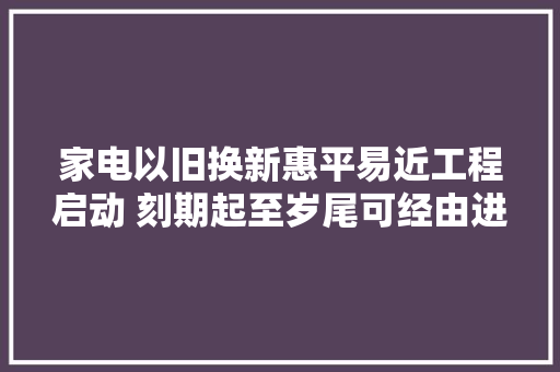 家电以旧换新惠平易近工程启动 刻期起至岁尾可经由进程12345平易近情通做事热线预约收受接收