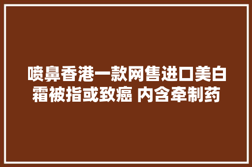喷鼻香港一款网售进口美白霜被指或致癌 内含牵制药物 喷鼻香港一款网售进口美白霜被指或致癌 内含牵制药物 智能家居