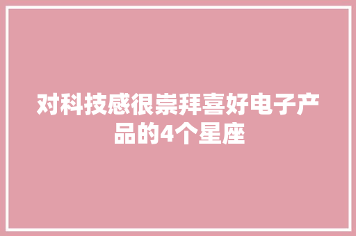 对科技感很崇拜喜好电子产品的4个星座 对科技感很崇拜喜好电子产品的4个星座 人工智能