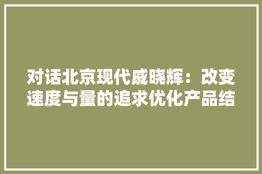 对话北京现代戚晓辉：改变速度与量的追求优化产品结构转型 对话北京现代戚晓辉：改变速度与量的追求优化产品结构转型 智能家居
