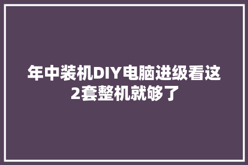 年中装机DIY电脑进级看这2套整机就够了 年中装机DIY电脑进级看这2套整机就够了 互联通信
