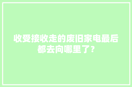 收受接收走的废旧家电最后都去向哪里了？ 收受接收走的废旧家电最后都去向哪里了？ 互联通信
