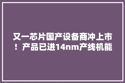 又一芯片国产设备商冲上市！产品已进14nm产线机能达国际水平 又一芯片国产设备商冲上市！产品已进14nm产线机能达国际水平 互联通信
