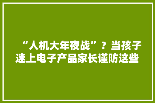 “人机大年夜战”？当孩子迷上电子产品家长谨防这些误区→ “人机大年夜战”？当孩子迷上电子产品家长谨防这些误区→ 智能科技