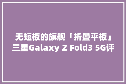 无短板的旗舰「折叠平板」三星Galaxy Z Fold3 5G评测 无短板的旗舰「折叠平板」三星Galaxy Z Fold3 5G评测 互联通信