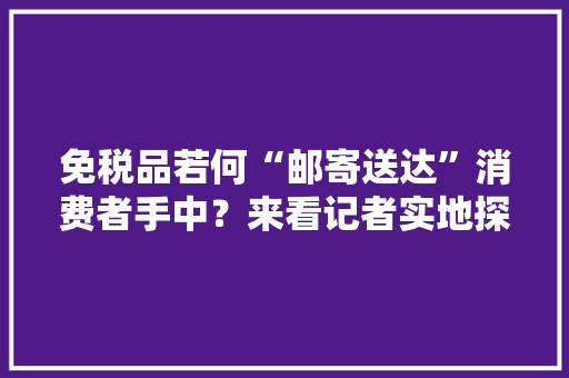 免税品若何“邮寄送达”消费者手中？来看记者实地探访 免税品若何“邮寄送达”消费者手中？来看记者实地探访 人工智能