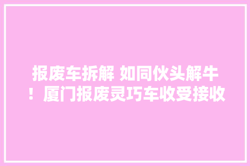 报废车拆解 如同伙头解牛！厦门报废灵巧车收受接收全程探秘 报废车拆解 如同伙头解牛！厦门报废灵巧车收受接收全程探秘 人工智能