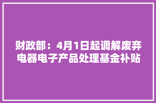 财政部：4月1日起调解废弃电器电子产品处理基金补贴标准