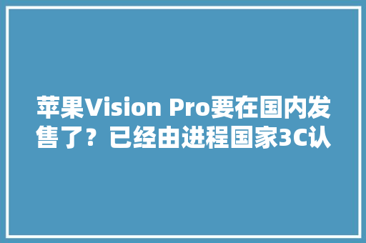 苹果Vision Pro要在国内发售了？已经由进程国家3C认证原价3500美元