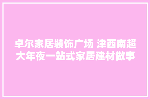 卓尔家居装饰广场 津西南超大年夜一站式家居建材做事商