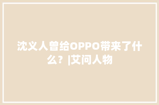 沈义人曾给OPPO带来了什么？|艾问人物 沈义人曾给OPPO带来了什么？|艾问人物 互联通信
