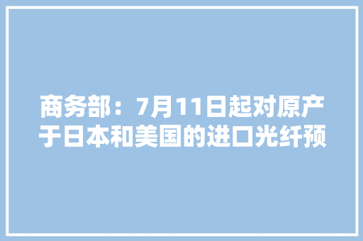 商务部：7月11日起对原产于日本和美国的进口光纤预制棒连续征收反倾销税 商务部：7月11日起对原产于日本和美国的进口光纤预制棒连续征收反倾销税 互联通信