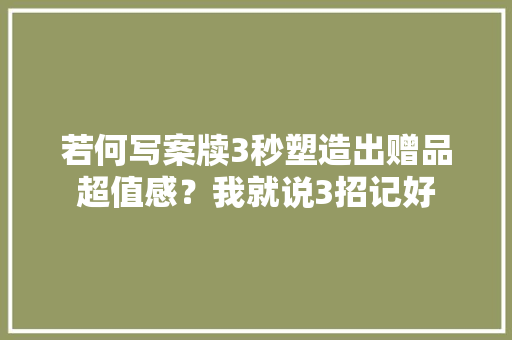 若何写案牍3秒塑造出赠品超值感？我就说3招记好 若何写案牍3秒塑造出赠品超值感？我就说3招记好 互联通信