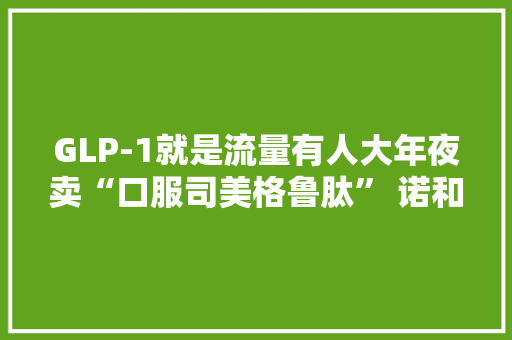 GLP-1就是流量有人大年夜卖“口服司美格鲁肽” 诺和诺德独家回应：从未授权第三方开展此类行为 GLP-1就是流量有人大年夜卖“口服司美格鲁肽” 诺和诺德独家回应：从未授权第三方开展此类行为 智能科技