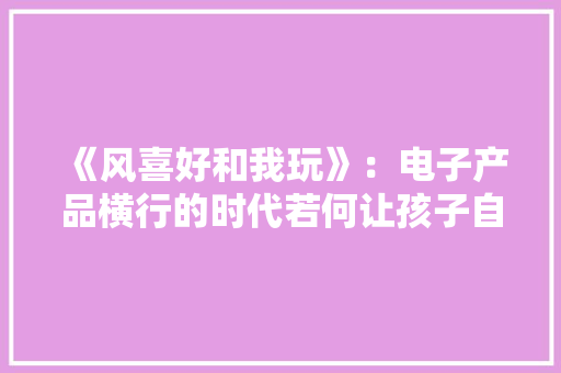 《风喜好和我玩》：电子产品横行的时代若何让孩子自己动脑筋玩 《风喜好和我玩》：电子产品横行的时代若何让孩子自己动脑筋玩 人工智能