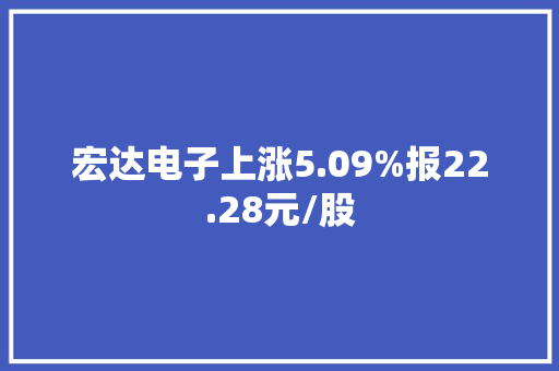 宏达电子上涨5.09%报22.28元/股 宏达电子上涨5.09%报22.28元/股 互联通信