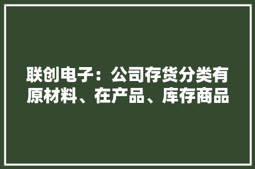 联创电子：公司存货分类有原材料、在产品、库存商品及委托加工物资 联创电子：公司存货分类有原材料、在产品、库存商品及委托加工物资 人工智能
