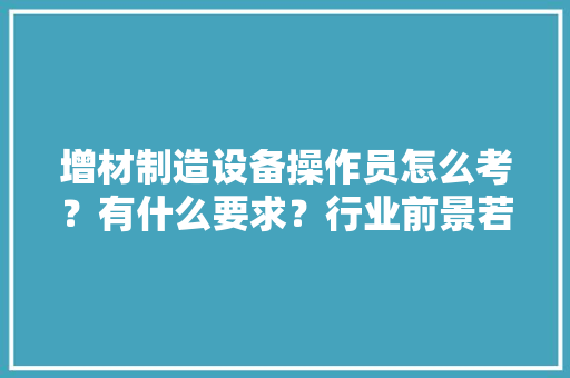 增材制造设备操作员怎么考？有什么要求？行业前景若何？ 增材制造设备操作员怎么考？有什么要求？行业前景若何？ 人工智能