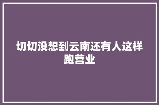 切切没想到云南还有人这样跑营业 切切没想到云南还有人这样跑营业 人工智能